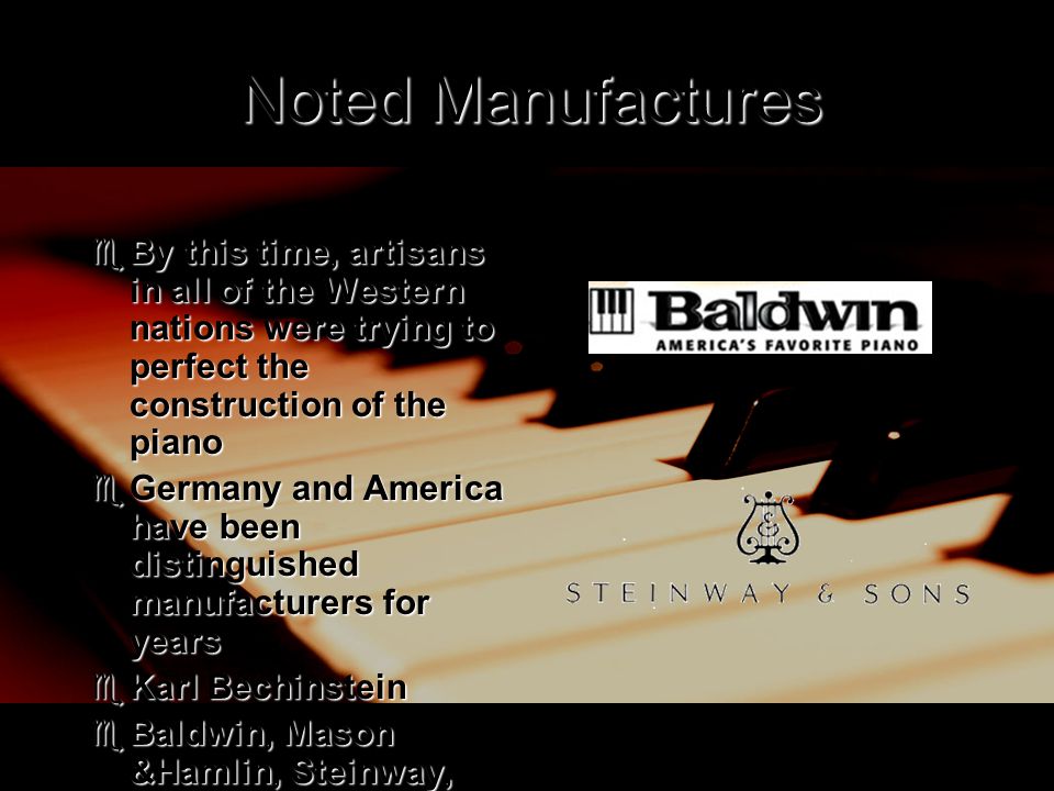 Noted Manufactures  By this time, artisans in all of the Western nations were trying to perfect the construction of the piano  Germany and America have been distinguished manufacturers for years  Karl Bechinstein  Baldwin, Mason &Hamlin, Steinway, and Chickering