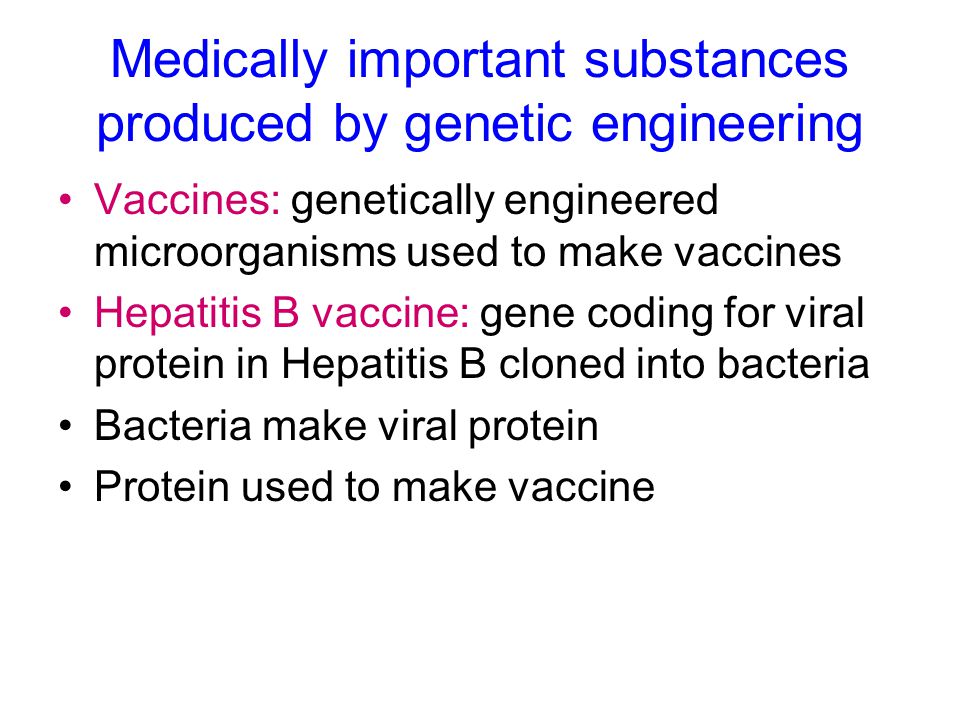 Medically important substances produced by genetic engineering Vaccines: genetically engineered microorganisms used to make vaccines Hepatitis B vaccine: gene coding for viral protein in Hepatitis B cloned into bacteria Bacteria make viral protein Protein used to make vaccine