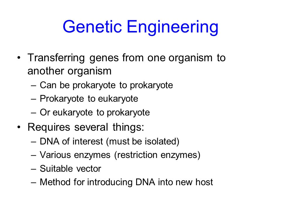 Genetic Engineering Transferring genes from one organism to another organism –Can be prokaryote to prokaryote –Prokaryote to eukaryote –Or eukaryote to prokaryote Requires several things: –DNA of interest (must be isolated) –Various enzymes (restriction enzymes) –Suitable vector –Method for introducing DNA into new host