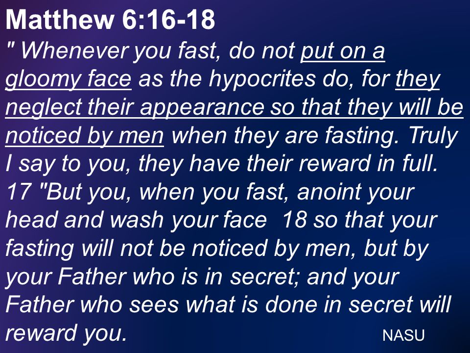 Matthew 6:16-18 Whenever you fast, do not put on a gloomy face as the hypocrites do, for they neglect their appearance so that they will be noticed by men when they are fasting.