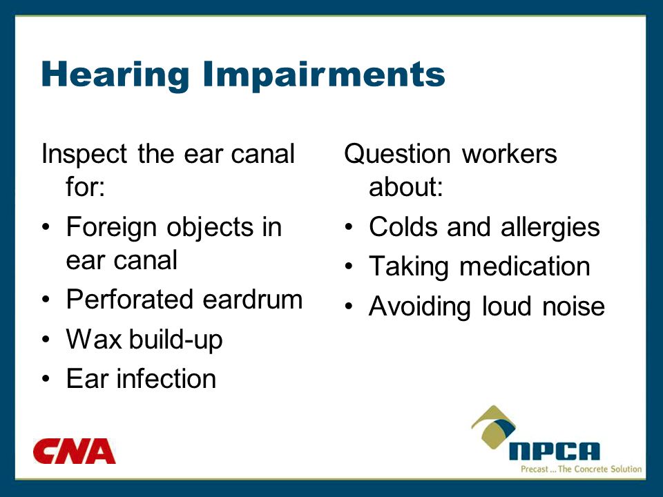 Hearing Impairments Inspect the ear canal for: Foreign objects in ear canal Perforated eardrum Wax build-up Ear infection Question workers about: Colds and allergies Taking medication Avoiding loud noise