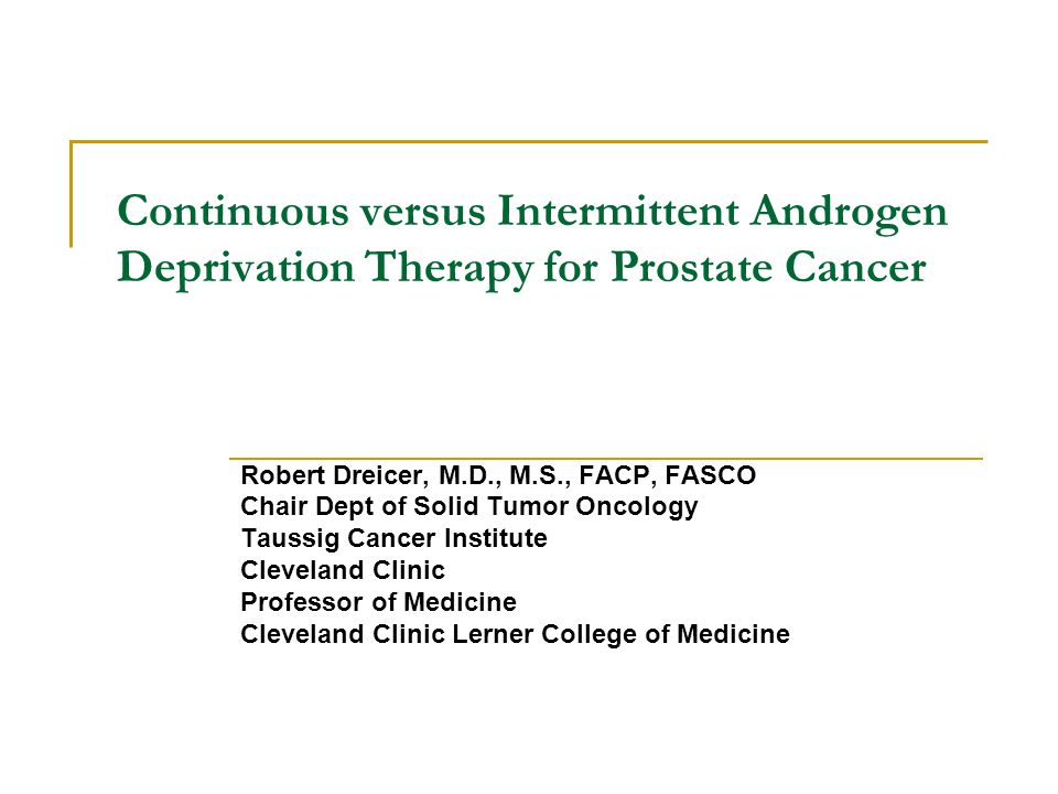Continuous versus Intermittent Androgen Deprivation Therapy for Prostate Cancer Robert Dreicer, M.D., M.S., FACP, FASCO Chair Dept of Solid Tumor Oncology Taussig Cancer Institute Cleveland Clinic Professor of Medicine Cleveland Clinic Lerner College of Medicine
