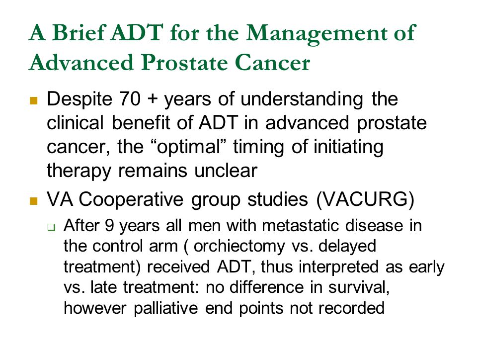 A Brief ADT for the Management of Advanced Prostate Cancer Despite 70 + years of understanding the clinical benefit of ADT in advanced prostate cancer, the optimal timing of initiating therapy remains unclear VA Cooperative group studies (VACURG)  After 9 years all men with metastatic disease in the control arm ( orchiectomy vs.