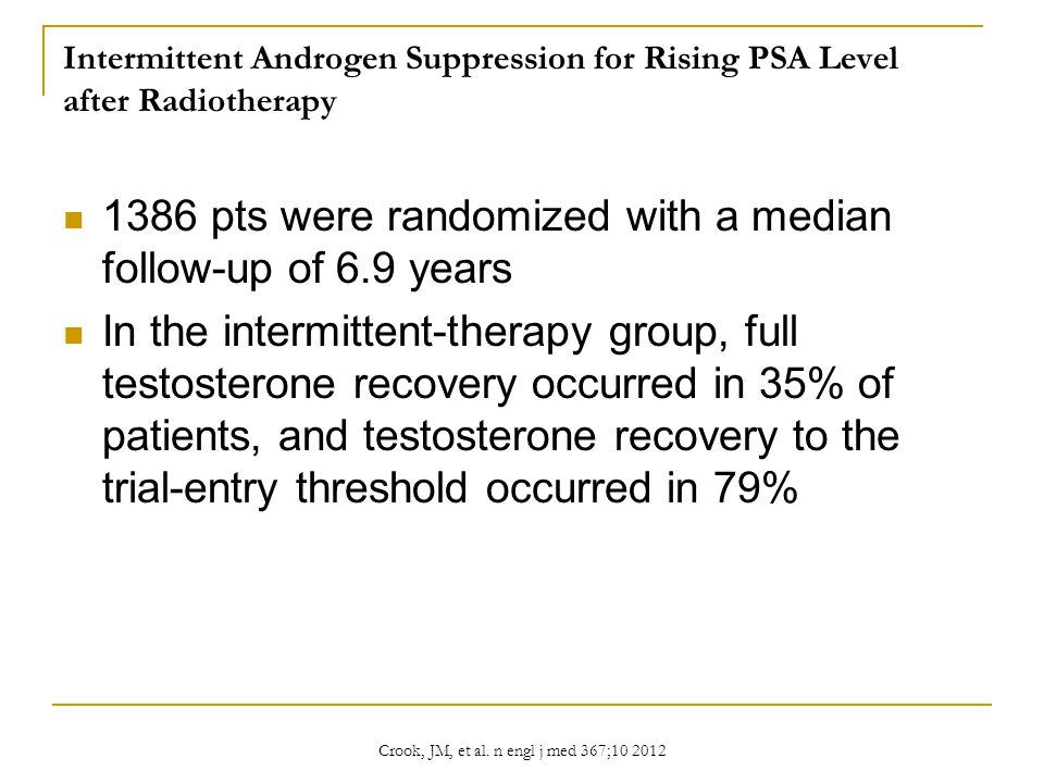Intermittent Androgen Suppression for Rising PSA Level after Radiotherapy 1386 pts were randomized with a median follow-up of 6.9 years In the intermittent-therapy group, full testosterone recovery occurred in 35% of patients, and testosterone recovery to the trial-entry threshold occurred in 79% Crook, JM, et al.