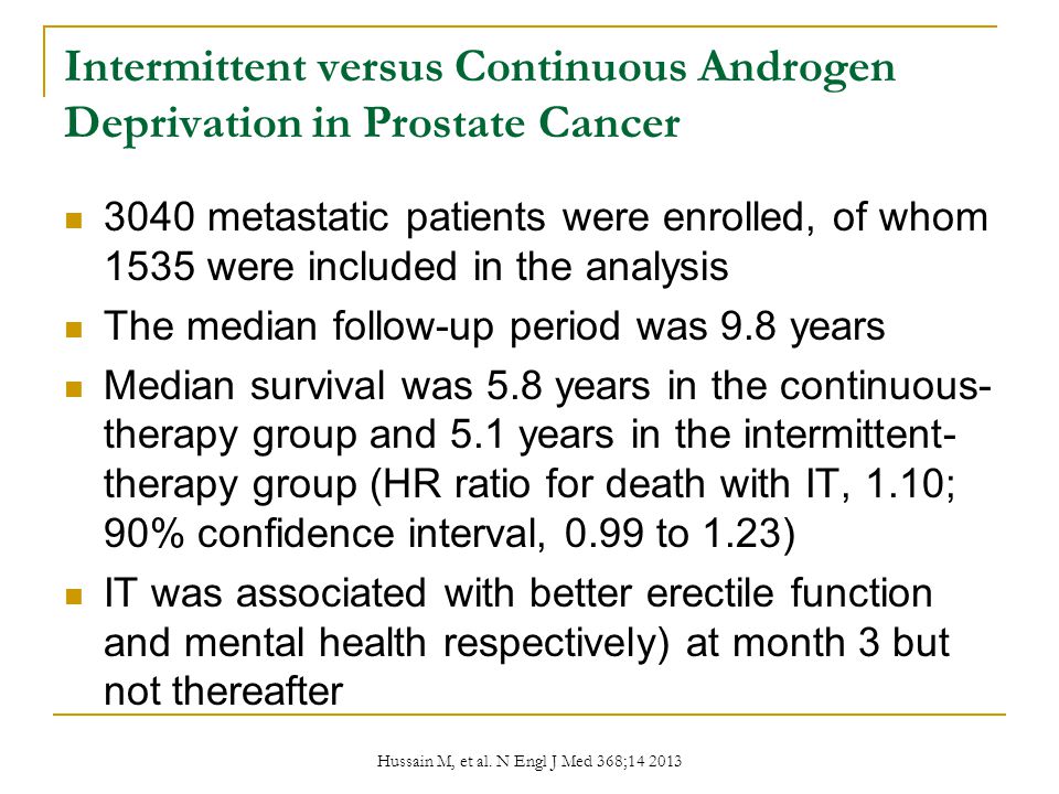 Intermittent versus Continuous Androgen Deprivation in Prostate Cancer 3040 metastatic patients were enrolled, of whom 1535 were included in the analysis The median follow-up period was 9.8 years Median survival was 5.8 years in the continuous- therapy group and 5.1 years in the intermittent- therapy group (HR ratio for death with IT, 1.10; 90% confidence interval, 0.99 to 1.23) IT was associated with better erectile function and mental health respectively) at month 3 but not thereafter Hussain M, et al.