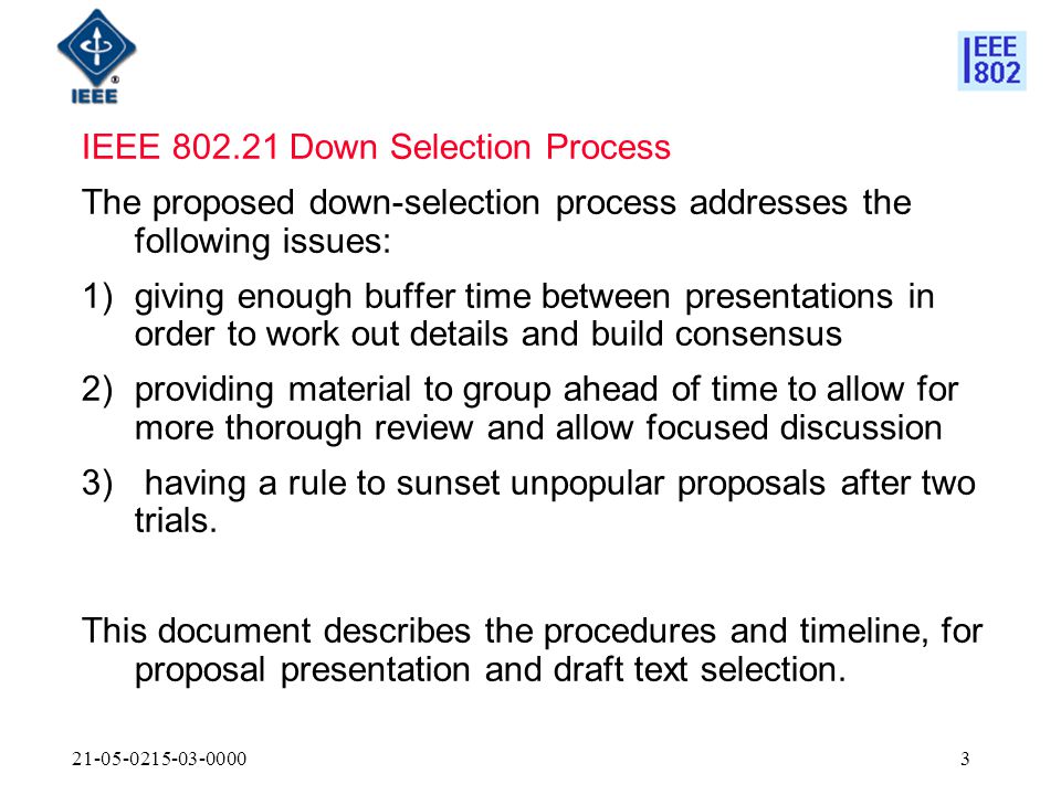 IEEE Down Selection Process The proposed down-selection process addresses the following issues: 1)giving enough buffer time between presentations in order to work out details and build consensus 2)providing material to group ahead of time to allow for more thorough review and allow focused discussion 3) having a rule to sunset unpopular proposals after two trials.