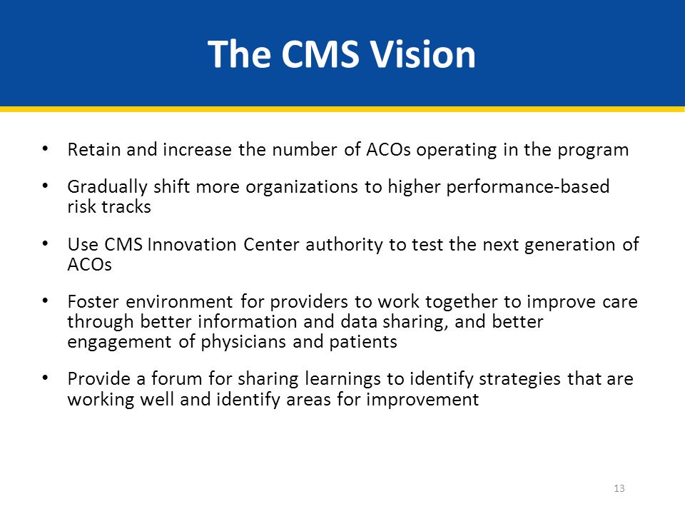 The CMS Vision Retain and increase the number of ACOs operating in the program Gradually shift more organizations to higher performance-based risk tracks Use CMS Innovation Center authority to test the next generation of ACOs Foster environment for providers to work together to improve care through better information and data sharing, and better engagement of physicians and patients Provide a forum for sharing learnings to identify strategies that are working well and identify areas for improvement 13