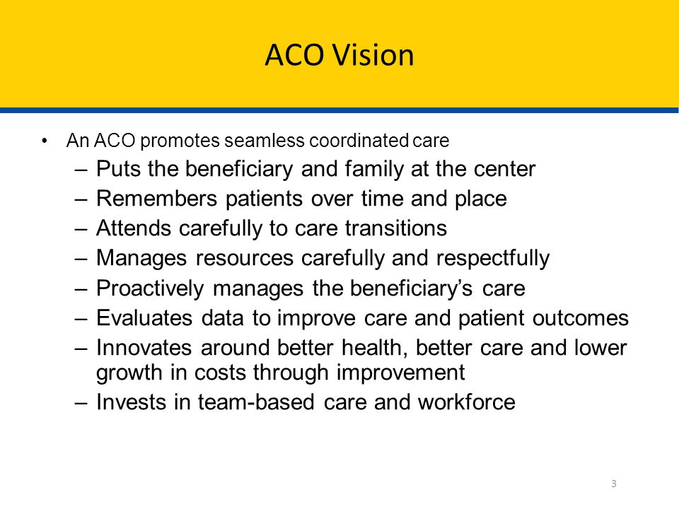 ACO Vision An ACO promotes seamless coordinated care –Puts the beneficiary and family at the center –Remembers patients over time and place –Attends carefully to care transitions –Manages resources carefully and respectfully –Proactively manages the beneficiary’s care –Evaluates data to improve care and patient outcomes –Innovates around better health, better care and lower growth in costs through improvement –Invests in team-based care and workforce 3