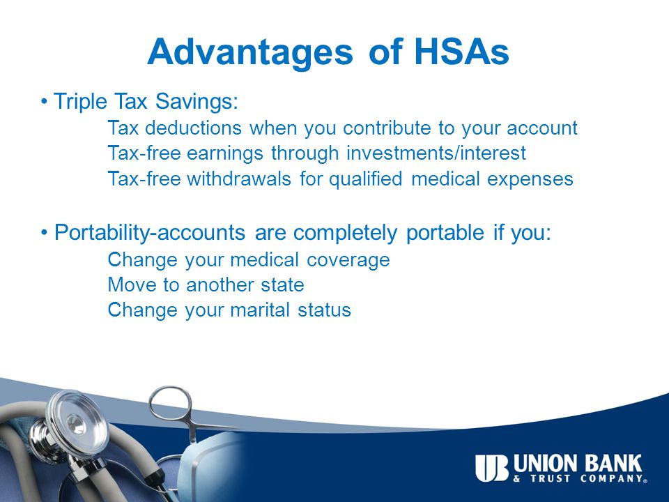Advantages of HSAs Triple Tax Savings: Tax deductions when you contribute to your account Tax-free earnings through investments/interest Tax-free withdrawals for qualified medical expenses Portability-accounts are completely portable if you: Change your medical coverage Move to another state Change your marital status