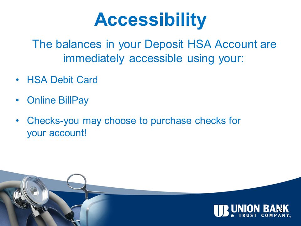 Accessibility The balances in your Deposit HSA Account are immediately accessible using your: HSA Debit Card Online BillPay Checks-you may choose to purchase checks for your account.