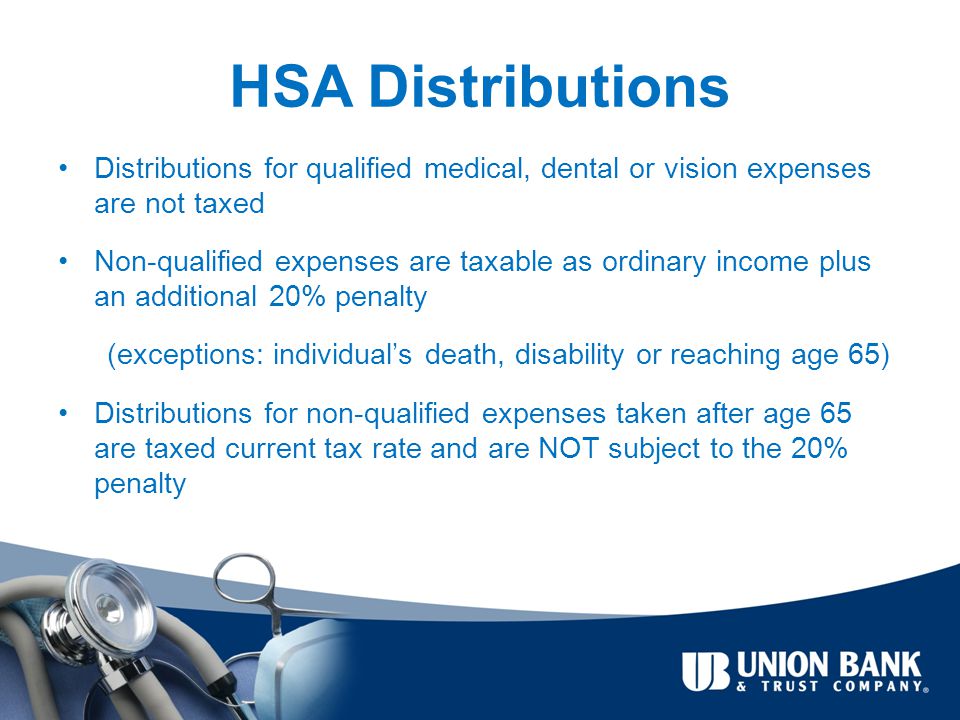 HSA Distributions Distributions for qualified medical, dental or vision expenses are not taxed Non-qualified expenses are taxable as ordinary income plus an additional 20% penalty (exceptions: individual’s death, disability or reaching age 65) Distributions for non-qualified expenses taken after age 65 are taxed current tax rate and are NOT subject to the 20% penalty