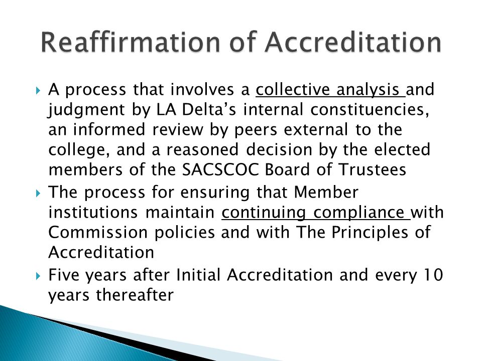  A process that involves a collective analysis and judgment by LA Delta’s internal constituencies, an informed review by peers external to the college, and a reasoned decision by the elected members of the SACSCOC Board of Trustees  The process for ensuring that Member institutions maintain continuing compliance with Commission policies and with The Principles of Accreditation  Five years after Initial Accreditation and every 10 years thereafter