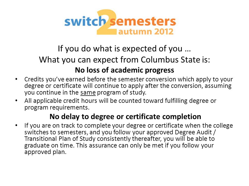 If you do what is expected of you … What you can expect from Columbus State is: No loss of academic progress Credits you’ve earned before the semester conversion which apply to your degree or certificate will continue to apply after the conversion, assuming you continue in the same program of study.
