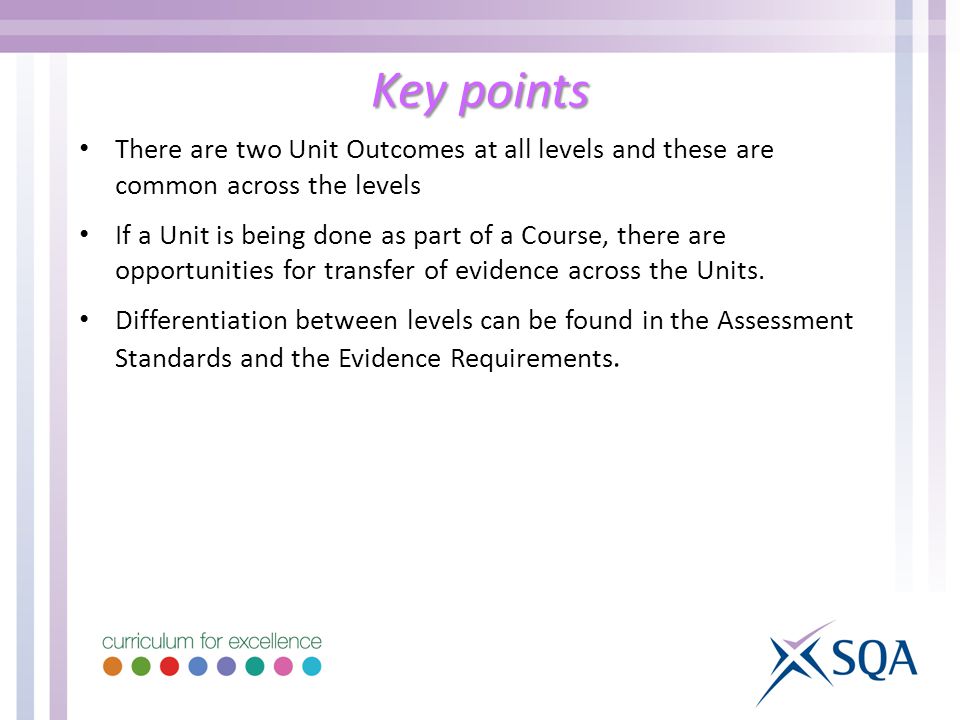 Key points There are two Unit Outcomes at all levels and these are common across the levels If a Unit is being done as part of a Course, there are opportunities for transfer of evidence across the Units.
