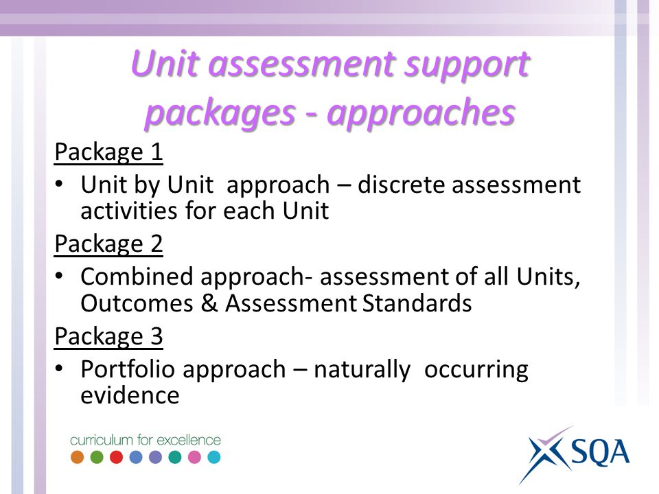 Unit assessment support packages - approaches Package 1 Unit by Unit approach – discrete assessment activities for each Unit Package 2 Combined approach- assessment of all Units, Outcomes & Assessment Standards Package 3 Portfolio approach – naturally occurring evidence