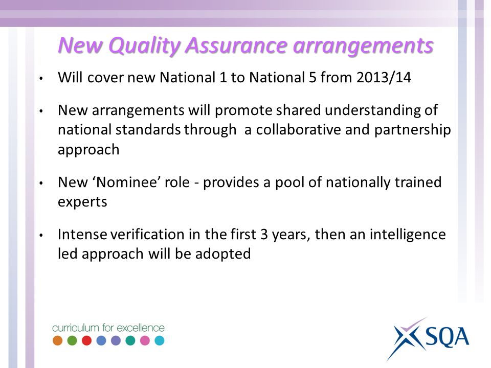New Quality Assurance arrangements Will cover new National 1 to National 5 from 2013/14 New arrangements will promote shared understanding of national standards through a collaborative and partnership approach New ‘Nominee’ role - provides a pool of nationally trained experts Intense verification in the first 3 years, then an intelligence led approach will be adopted