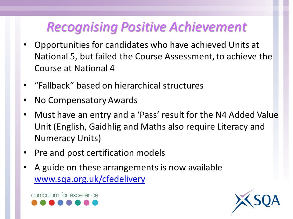Recognising Positive Achievement Opportunities for candidates who have achieved Units at National 5, but failed the Course Assessment, to achieve the Course at National 4 Fallback based on hierarchical structures No Compensatory Awards Must have an entry and a ‘Pass’ result for the N4 Added Value Unit (English, Gaidhlig and Maths also require Literacy and Numeracy Units) Pre and post certification models A guide on these arrangements is now available