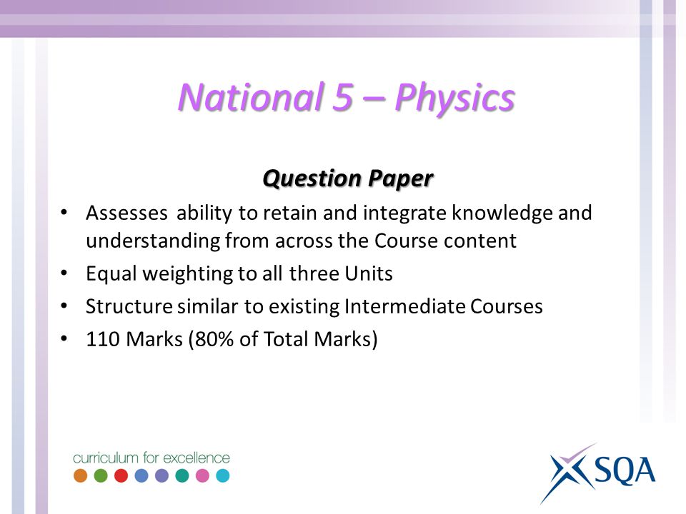 National 5 – Physics Question Paper Assesses ability to retain and integrate knowledge and understanding from across the Course content Equal weighting to all three Units Structure similar to existing Intermediate Courses 110 Marks (80% of Total Marks)