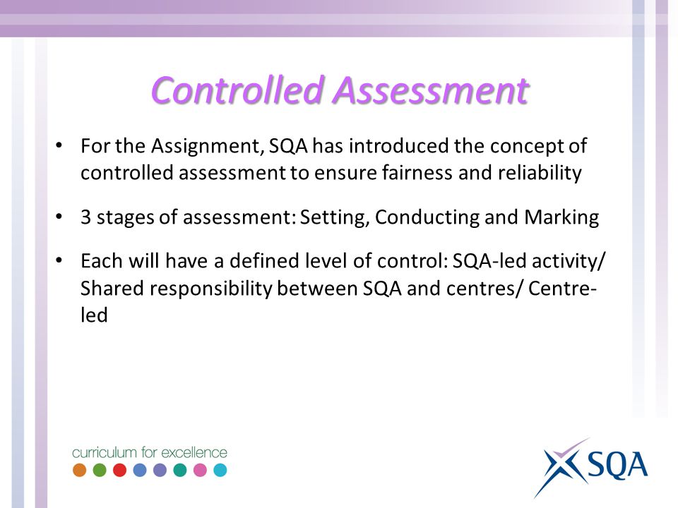 Controlled Assessment For the Assignment, SQA has introduced the concept of controlled assessment to ensure fairness and reliability 3 stages of assessment: Setting, Conducting and Marking Each will have a defined level of control: SQA-led activity/ Shared responsibility between SQA and centres/ Centre- led