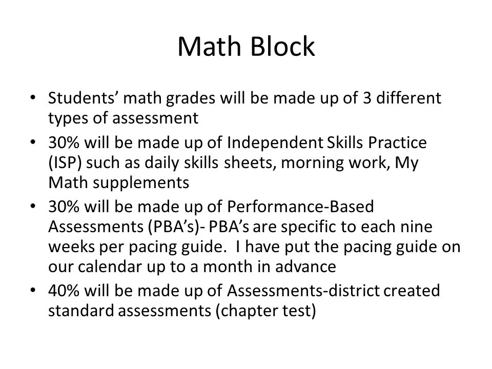 Math Block Students’ math grades will be made up of 3 different types of assessment 30% will be made up of Independent Skills Practice (ISP) such as daily skills sheets, morning work, My Math supplements 30% will be made up of Performance-Based Assessments (PBA’s)- PBA’s are specific to each nine weeks per pacing guide.
