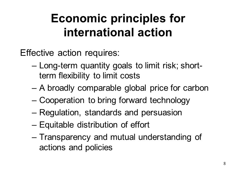 Economic principles for international action Effective action requires: –Long-term quantity goals to limit risk; short- term flexibility to limit costs –A broadly comparable global price for carbon –Cooperation to bring forward technology –Regulation, standards and persuasion –Equitable distribution of effort –Transparency and mutual understanding of actions and policies 8