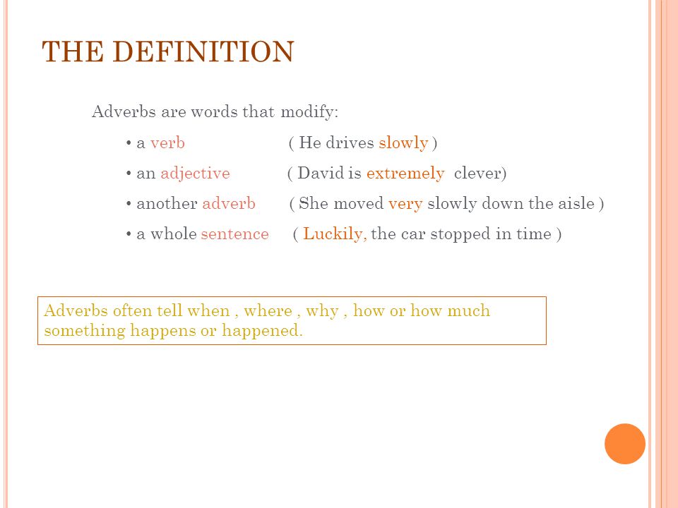 THE DEFINITION Adverbs are words that modify: a verb ( He drives slowly ) an adjective ( David is extremely clever) another adverb ( She moved very slowly down the aisle ) a whole sentence ( Luckily, the car stopped in time ) Adverbs often tell when, where, why, how or how much something happens or happened.