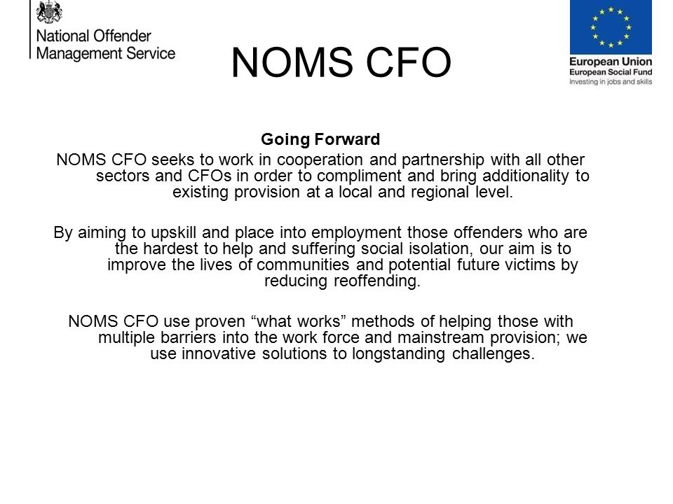 NOMS CFO Going Forward NOMS CFO seeks to work in cooperation and partnership with all other sectors and CFOs in order to compliment and bring additionality to existing provision at a local and regional level.