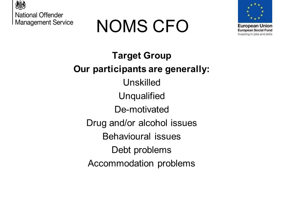 NOMS CFO Target Group Our participants are generally: Unskilled Unqualified De-motivated Drug and/or alcohol issues Behavioural issues Debt problems Accommodation problems