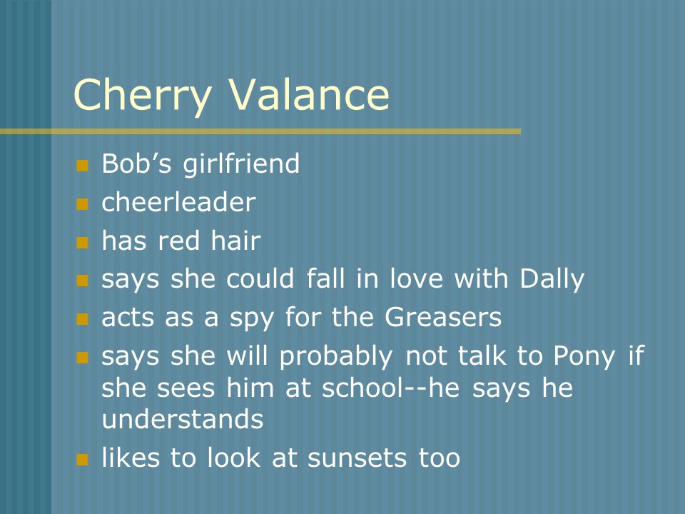 Cherry Valance Bob’s girlfriend cheerleader has red hair says she could fall in love with Dally acts as a spy for the Greasers says she will probably not talk to Pony if she sees him at school--he says he understands likes to look at sunsets too