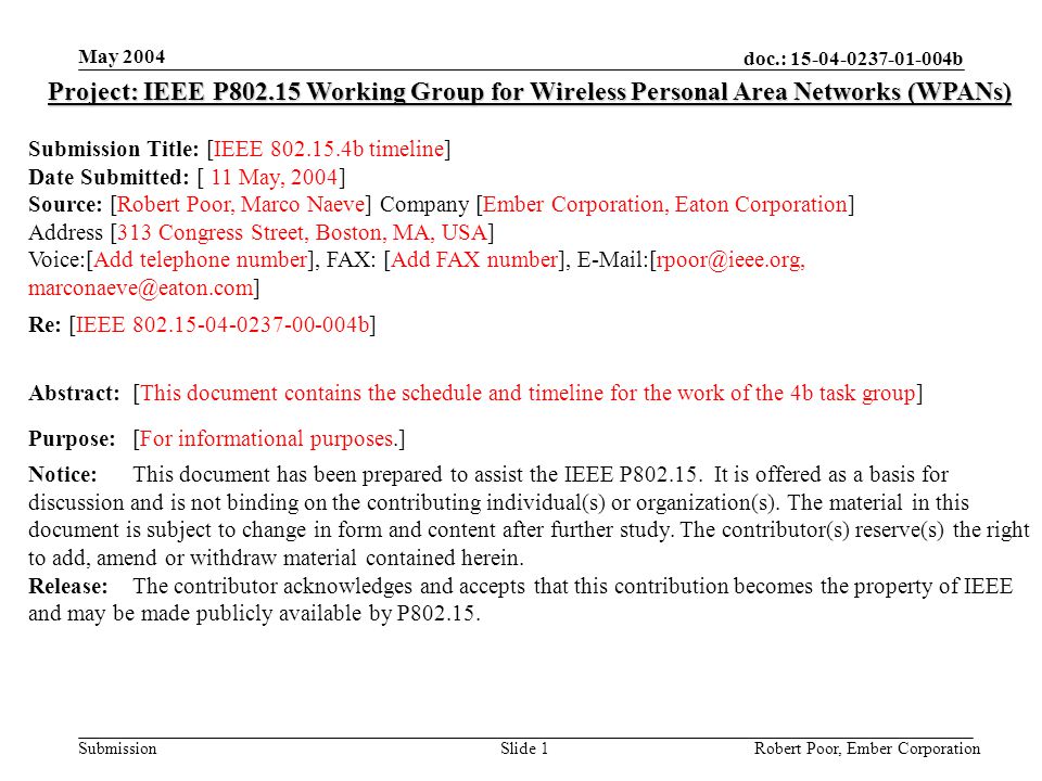 doc.: b Submission May 2004 Robert Poor, Ember CorporationSlide 1 Project: IEEE P Working Group for Wireless Personal Area Networks (WPANs) Submission Title: [IEEE b timeline] Date Submitted: [ 11 May, 2004] Source: [Robert Poor, Marco Naeve] Company [Ember Corporation, Eaton Corporation] Address [313 Congress Street, Boston, MA, USA] Voice:[Add telephone number], FAX: [Add FAX number],  Re: [IEEE b] Abstract:[This document contains the schedule and timeline for the work of the 4b task group] Purpose:[For informational purposes.] Notice:This document has been prepared to assist the IEEE P