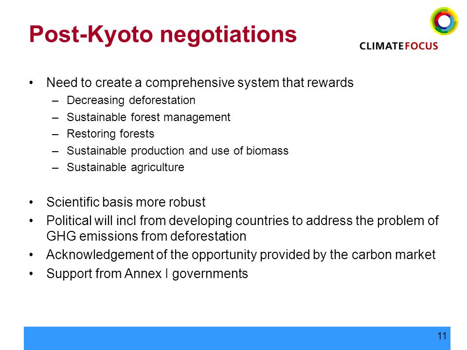 11 Post-Kyoto negotiations Need to create a comprehensive system that rewards –Decreasing deforestation –Sustainable forest management –Restoring forests –Sustainable production and use of biomass –Sustainable agriculture Scientific basis more robust Political will incl from developing countries to address the problem of GHG emissions from deforestation Acknowledgement of the opportunity provided by the carbon market Support from Annex I governments