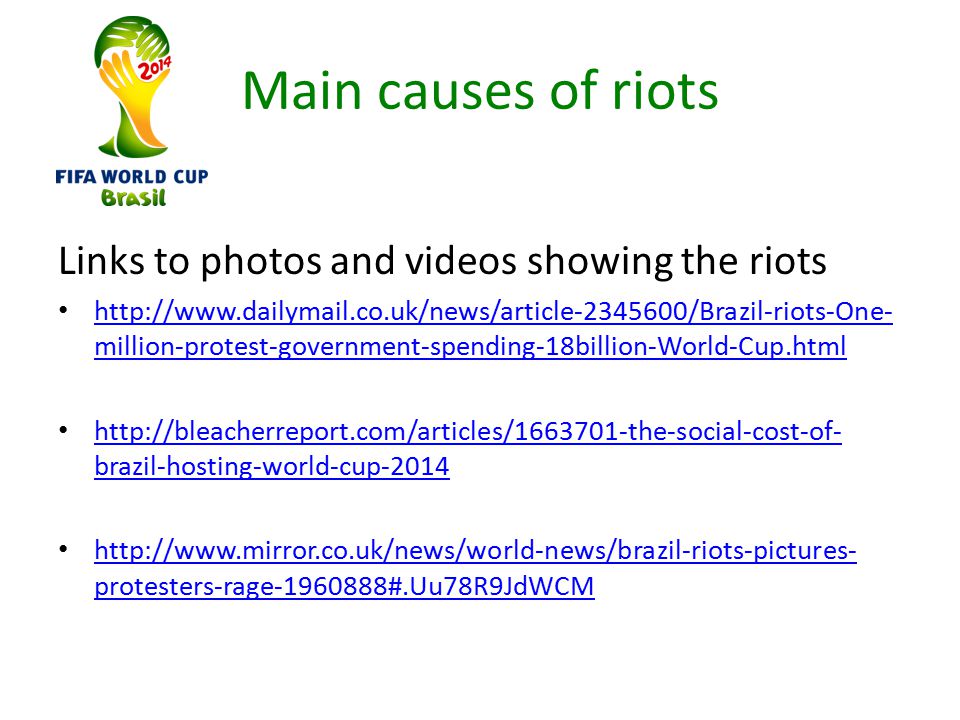 Main causes of riots Links to photos and videos showing the riots   million-protest-government-spending-18billion-World-Cup.html   million-protest-government-spending-18billion-World-Cup.html   brazil-hosting-world-cup brazil-hosting-world-cup protesters-rage #.Uu78R9JdWCM   protesters-rage #.Uu78R9JdWCM