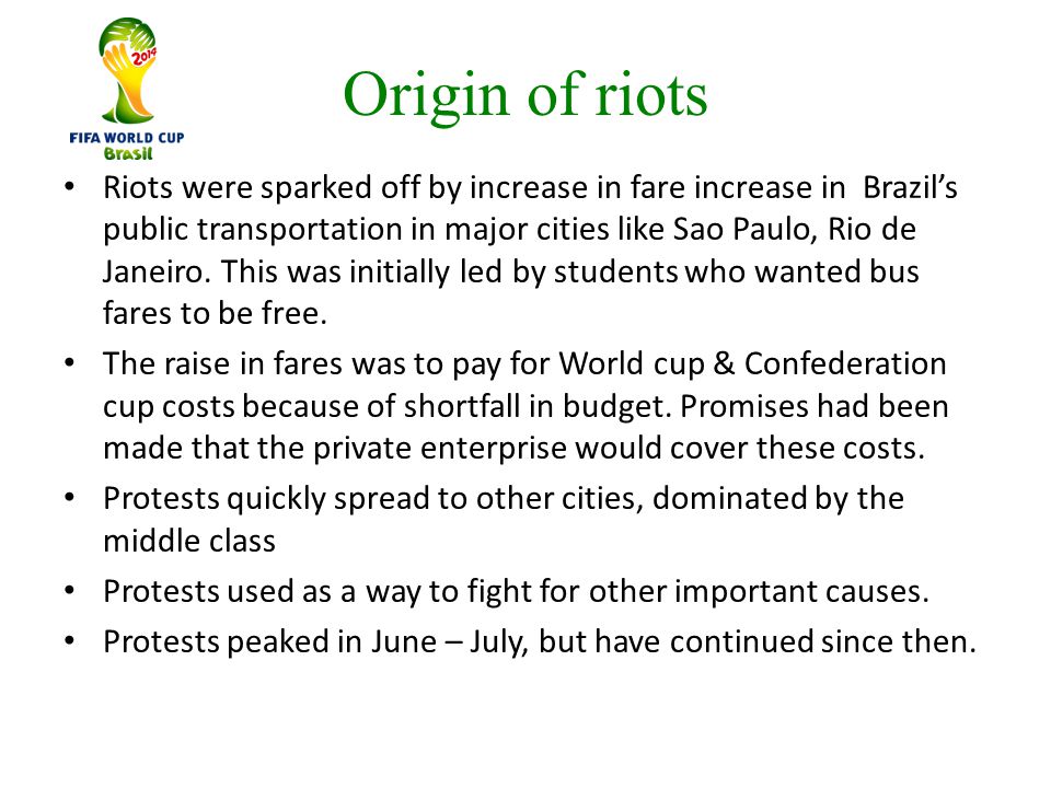 Origin of riots Riots were sparked off by increase in fare increase in Brazil’s public transportation in major cities like Sao Paulo, Rio de Janeiro.