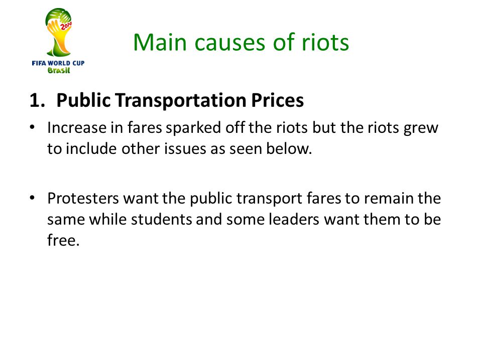 Main causes of riots 1.Public Transportation Prices Increase in fares sparked off the riots but the riots grew to include other issues as seen below.