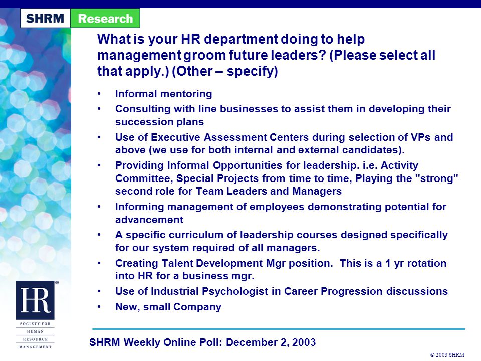 © 2003 SHRM SHRM Weekly Online Poll: December 2, 2003 Informal mentoring Consulting with line businesses to assist them in developing their succession plans Use of Executive Assessment Centers during selection of VPs and above (we use for both internal and external candidates).