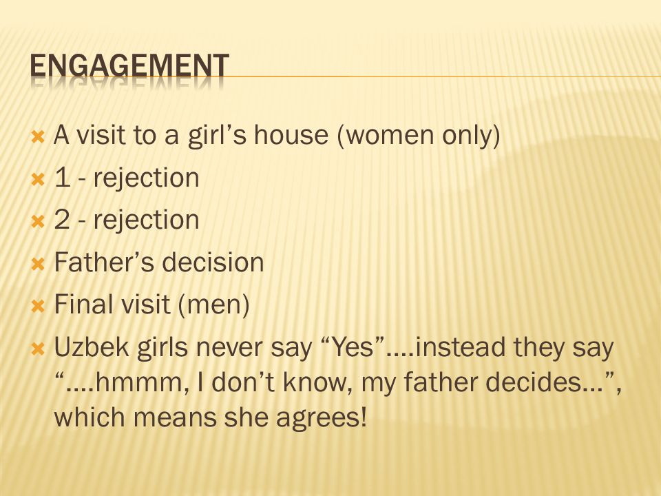  A visit to a girl’s house (women only)  1 - rejection  2 - rejection  Father’s decision  Final visit (men)  Uzbek girls never say Yes ….instead they say ….hmmm, I don’t know, my father decides… , which means she agrees!