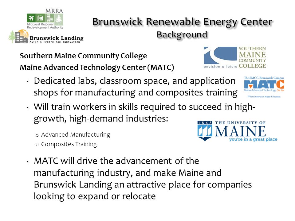 Southern Maine Community College Maine Advanced Technology Center (MATC) Dedicated labs, classroom space, and application shops for manufacturing and composites training Will train workers in skills required to succeed in high- growth, high-demand industries: o Advanced Manufacturing o Composites Training MATC will drive the advancement of the manufacturing industry, and make Maine and Brunswick Landing an attractive place for companies looking to expand or relocate