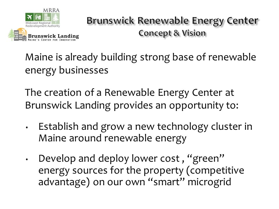 Maine is already building strong base of renewable energy businesses The creation of a Renewable Energy Center at Brunswick Landing provides an opportunity to: Establish and grow a new technology cluster in Maine around renewable energy Develop and deploy lower cost, green energy sources for the property (competitive advantage) on our own smart microgrid