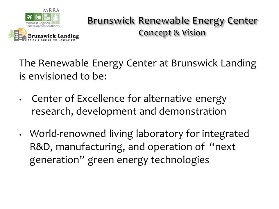 The Renewable Energy Center at Brunswick Landing is envisioned to be: Center of Excellence for alternative energy research, development and demonstration World-renowned living laboratory for integrated R&D, manufacturing, and operation of next generation green energy technologies