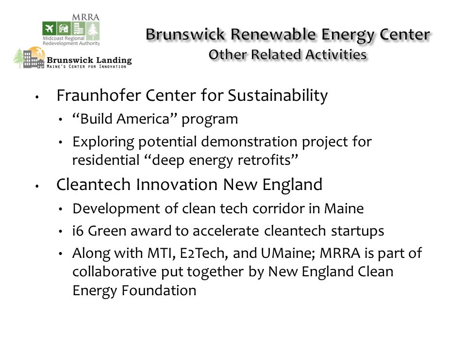 Fraunhofer Center for Sustainability Build America program Exploring potential demonstration project for residential deep energy retrofits Cleantech Innovation New England Development of clean tech corridor in Maine i6 Green award to accelerate cleantech startups Along with MTI, E2Tech, and UMaine; MRRA is part of collaborative put together by New England Clean Energy Foundation
