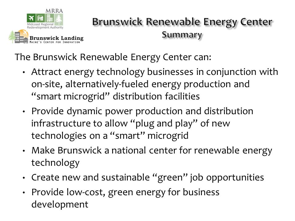 The Brunswick Renewable Energy Center can: Attract energy technology businesses in conjunction with on-site, alternatively-fueled energy production and smart microgrid distribution facilities Provide dynamic power production and distribution infrastructure to allow plug and play of new technologies on a smart microgrid Make Brunswick a national center for renewable energy technology Create new and sustainable green job opportunities Provide low-cost, green energy for business development
