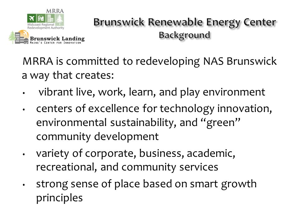MRRA is committed to redeveloping NAS Brunswick a way that creates: vibrant live, work, learn, and play environment centers of excellence for technology innovation, environmental sustainability, and green community development variety of corporate, business, academic, recreational, and community services strong sense of place based on smart growth principles