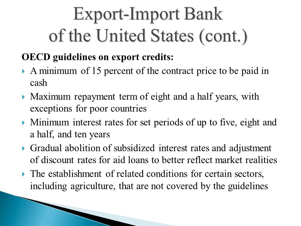 OECD guidelines on export credits:  A minimum of 15 percent of the contract price to be paid in cash  Maximum repayment term of eight and a half years, with exceptions for poor countries  Minimum interest rates for set periods of up to five, eight and a half, and ten years  Gradual abolition of subsidized interest rates and adjustment of discount rates for aid loans to better reflect market realities  The establishment of related conditions for certain sectors, including agriculture, that are not covered by the guidelines Export-Import Bank of the United States (cont.)