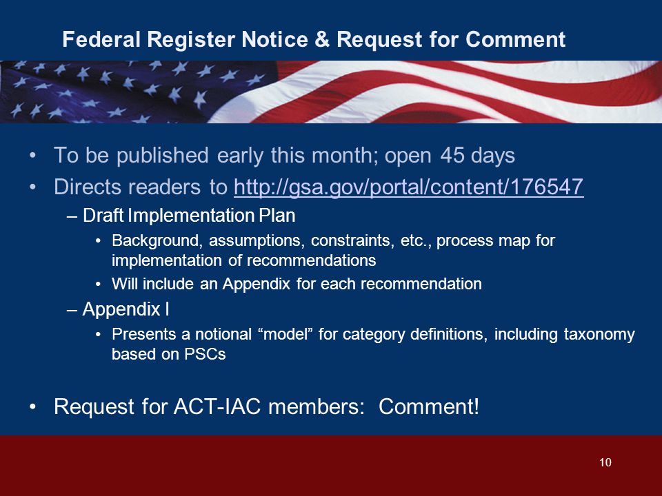 Federal Register Notice & Request for Comment To be published early this month; open 45 days Directs readers to   –Draft Implementation Plan Background, assumptions, constraints, etc., process map for implementation of recommendations Will include an Appendix for each recommendation –Appendix I Presents a notional model for category definitions, including taxonomy based on PSCs Request for ACT-IAC members: Comment.