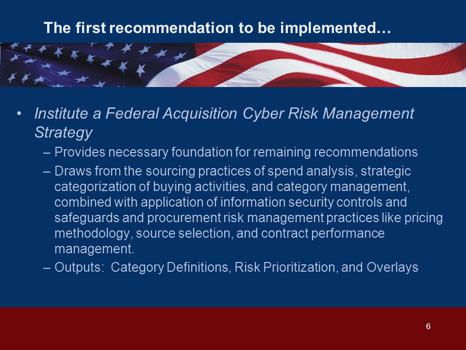 The first recommendation to be implemented… Institute a Federal Acquisition Cyber Risk Management Strategy –Provides necessary foundation for remaining recommendations –Draws from the sourcing practices of spend analysis, strategic categorization of buying activities, and category management, combined with application of information security controls and safeguards and procurement risk management practices like pricing methodology, source selection, and contract performance management.