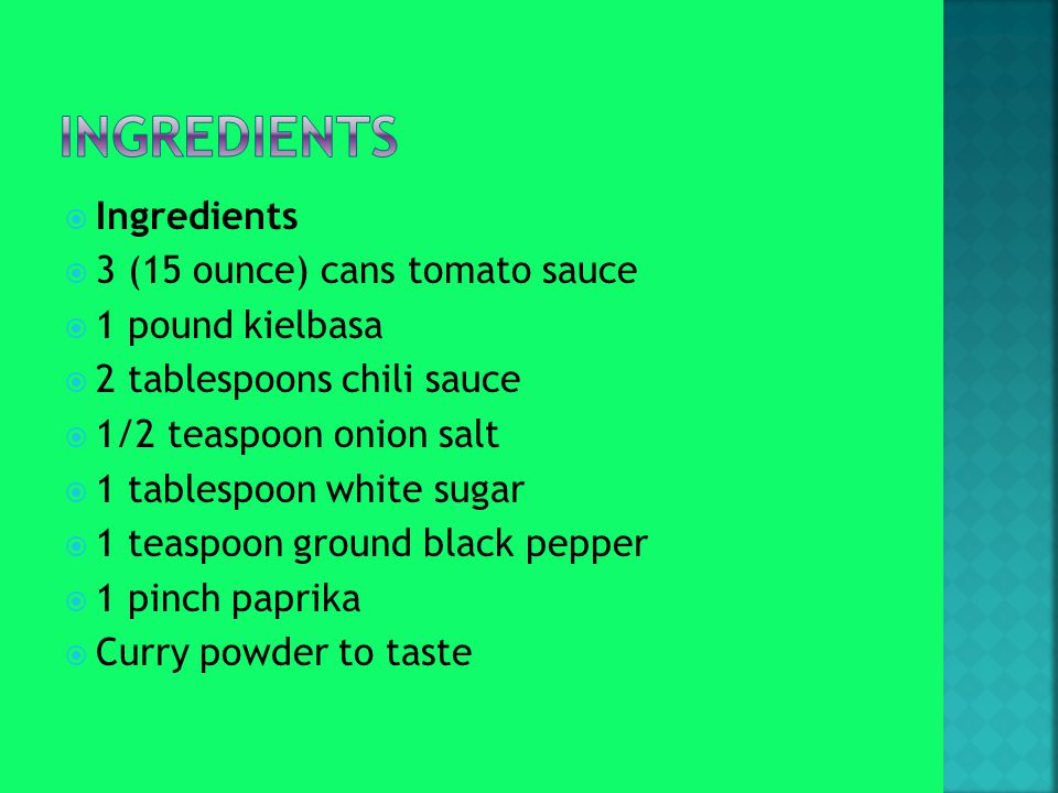  Ingredients  3 (15 ounce) cans tomato sauce  1 pound kielbasa  2 tablespoons chili sauce  1/2 teaspoon onion salt  1 tablespoon white sugar  1 teaspoon ground black pepper  1 pinch paprika  Curry powder to taste