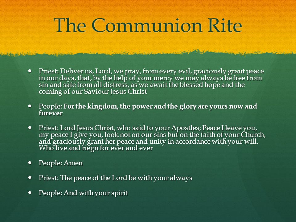 The Communion Rite Priest: Deliver us, Lord, we pray, from every evil, graciously grant peace in our days, that, by the help of your mercy we may always be free from sin and safe from all distress, as we await the blessed hope and the coming of our Saviour Jesus Christ Priest: Deliver us, Lord, we pray, from every evil, graciously grant peace in our days, that, by the help of your mercy we may always be free from sin and safe from all distress, as we await the blessed hope and the coming of our Saviour Jesus Christ People: For the kingdom, the power and the glory are yours now and forever People: For the kingdom, the power and the glory are yours now and forever Priest: Lord Jesus Christ, who said to your Apostles; Peace I leave you, my peace I give you, look not on our sins but on the faith of your Church, and graciously grant her peace and unity in accordance with your will.