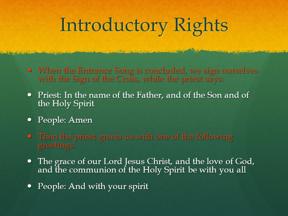 Introductory Rights When the Entrance Song is concluded, we sign ourselves with the Sign of the Cross, while the priest says: When the Entrance Song is concluded, we sign ourselves with the Sign of the Cross, while the priest says: Priest: In the name of the Father, and of the Son and of the Holy Spirit Priest: In the name of the Father, and of the Son and of the Holy Spirit People: Amen People: Amen Then the priest greets us with one of the following greetings: Then the priest greets us with one of the following greetings: The grace of our Lord Jesus Christ, and the love of God, and the communion of the Holy Spirit be with you all The grace of our Lord Jesus Christ, and the love of God, and the communion of the Holy Spirit be with you all People: And with your spirit People: And with your spirit