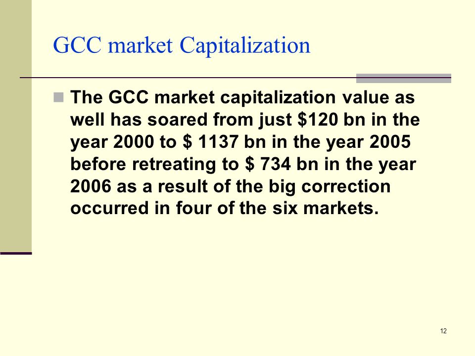12 GCC market Capitalization The GCC market capitalization value as well has soared from just $120 bn in the year 2000 to $ 1137 bn in the year 2005 before retreating to $ 734 bn in the year 2006 as a result of the big correction occurred in four of the six markets.