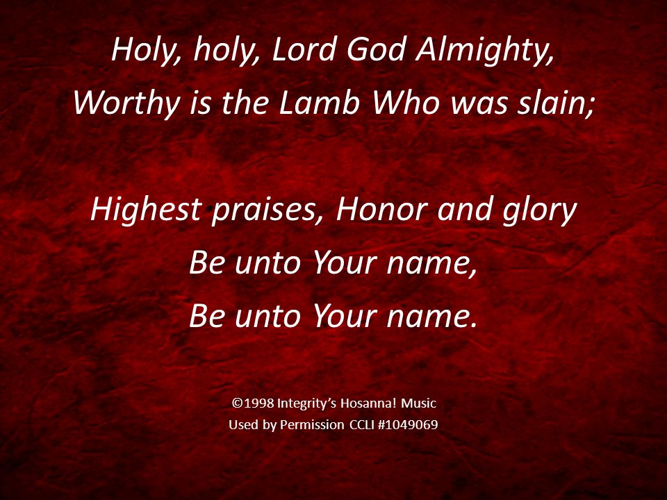 Holy, holy, Lord God Almighty, Worthy is the Lamb Who was slain; Highest praises, Honor and glory Be unto Your name, Be unto Your name.